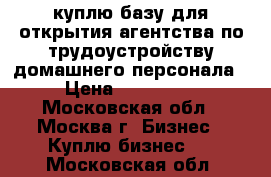 куплю базу для открытия агентства по трудоустройству домашнего персонала › Цена ­ 300 000 - Московская обл., Москва г. Бизнес » Куплю бизнес   . Московская обл.